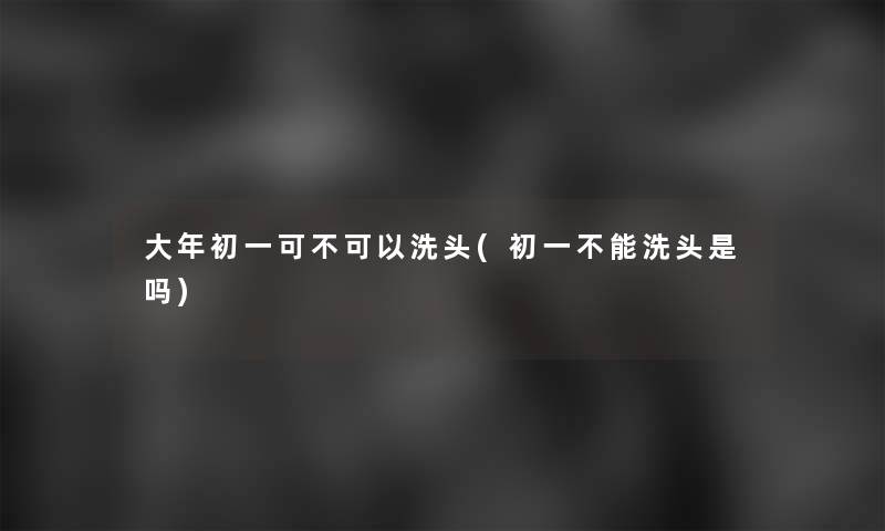 大年初一可不可以洗头(初一不能洗头是吗) 大年初一可不可以洗头(初一不能洗头是吗)