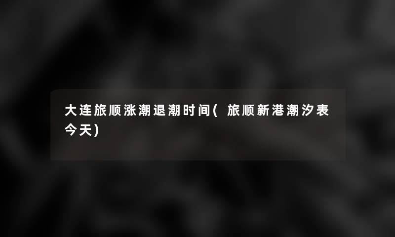 大连旅顺涨潮退潮时间(旅顺新港潮汐表今天)
