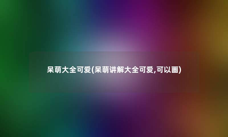 呆萌大全可爱(呆萌讲解大全可爱,可以画)