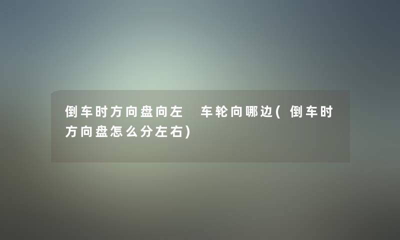 倒车时方向盘向左 车轮向哪边(倒车时方向盘怎么分左右) 倒车时方向盘向左 车轮向哪边(倒车时方向盘怎么分左右)