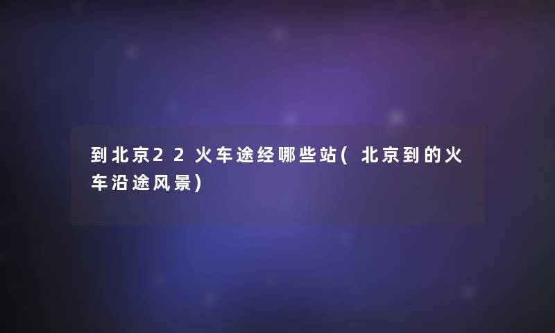到北京22火车途经哪些站(北京到的火车沿途风景)