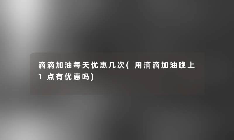 滴滴加油每天优惠几次(用滴滴加油晚上1点有优惠吗)