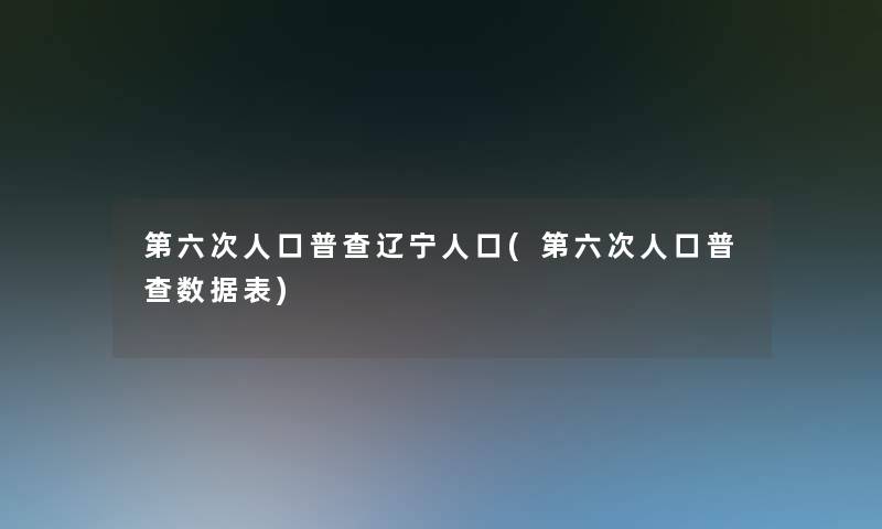 第六次人口普查辽宁人口(第六次人口普查数据表)
