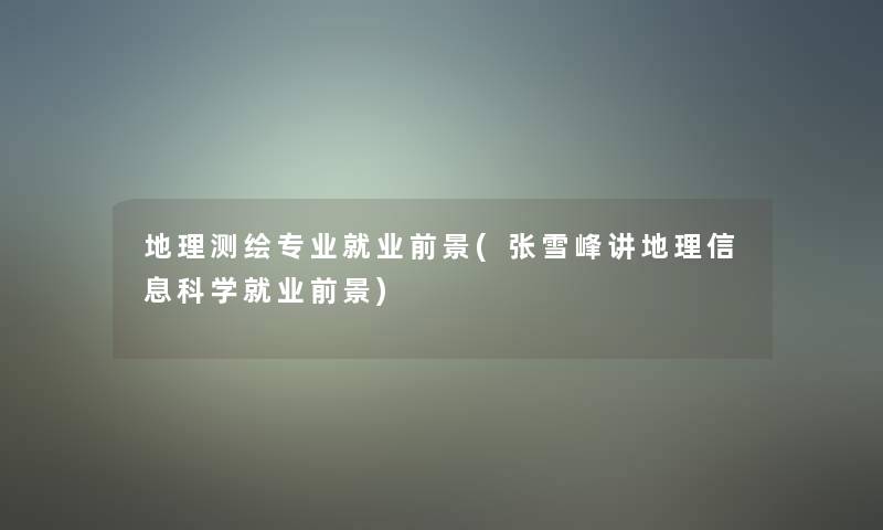 地理测绘专业就业前景(张雪峰讲地理信息科学就业前景)