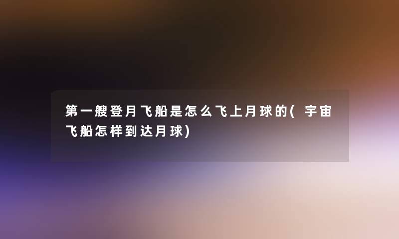 第一艘登月飞船是怎么飞上月球的(宇宙飞船怎样到达月球) 第一艘登月飞船是怎么飞上月球的(宇宙飞船怎样到达月球)