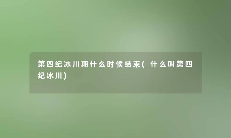 第四纪冰川期什么时候结束(什么叫第四纪冰川) 第四纪冰川期什么时候结束(什么叫第四纪冰川)