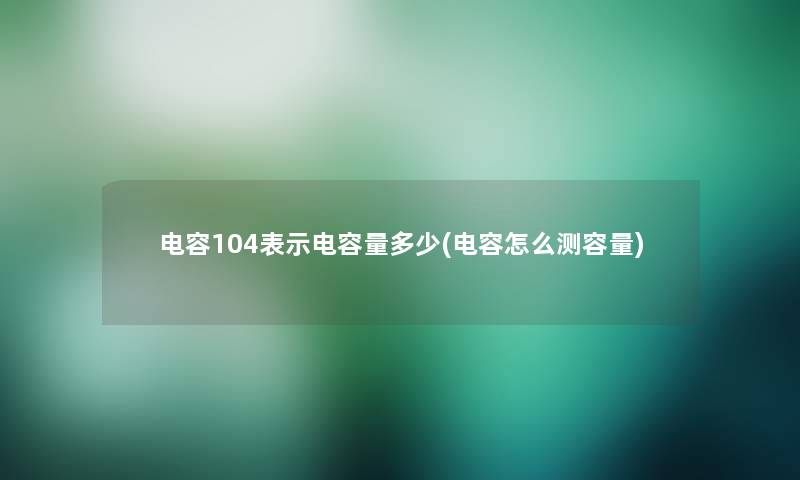 电容104表示电容量多少(电容怎么测容量)