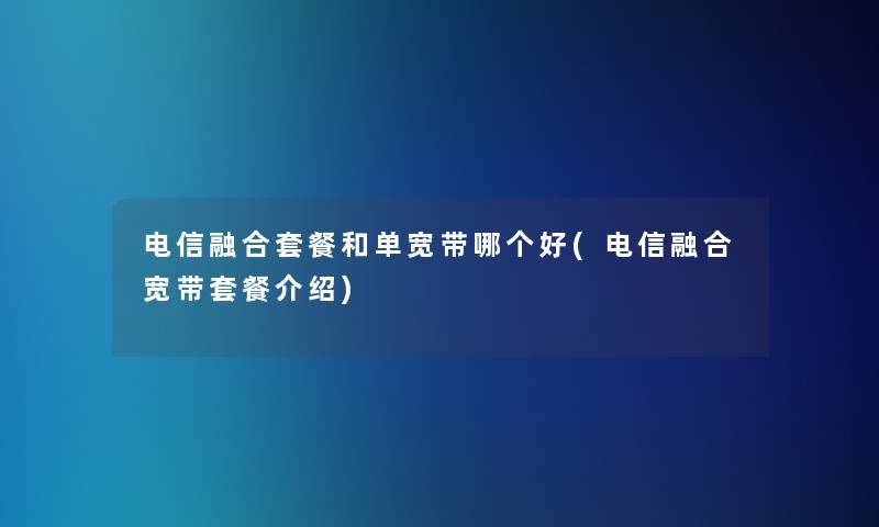 电信融合套餐和单宽带哪个好(电信融合宽带套餐介绍) 电信融合套餐和单宽带哪个好(电信融合宽带套餐介绍)