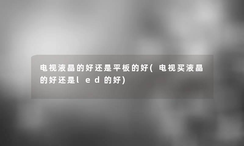 电视液晶的好还是平板的好(电视买液晶的好还是led的好)
