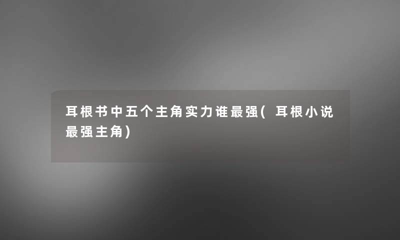 耳根书中五个主角实力谁强(耳根小说强主角) 耳根书中五个主角实力谁强(耳根小说强主角)