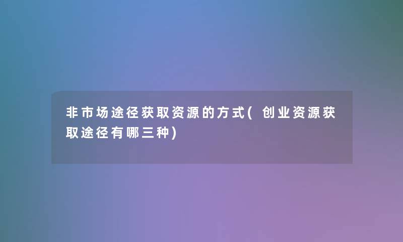 非市场途径获取资源的方式(创业资源获取途径有哪三种)