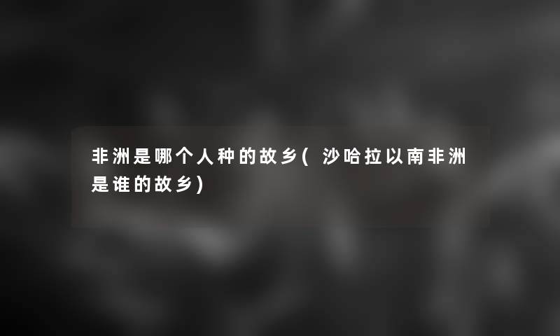 非洲是哪个人种的故乡(沙哈拉以南非洲是谁的故乡)