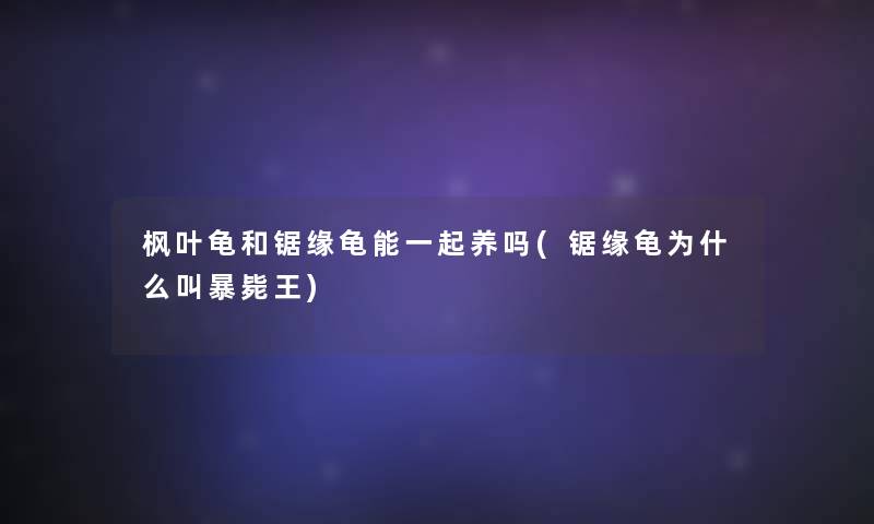枫叶龟和锯缘龟能一起养吗(锯缘龟为什么叫暴毙王)