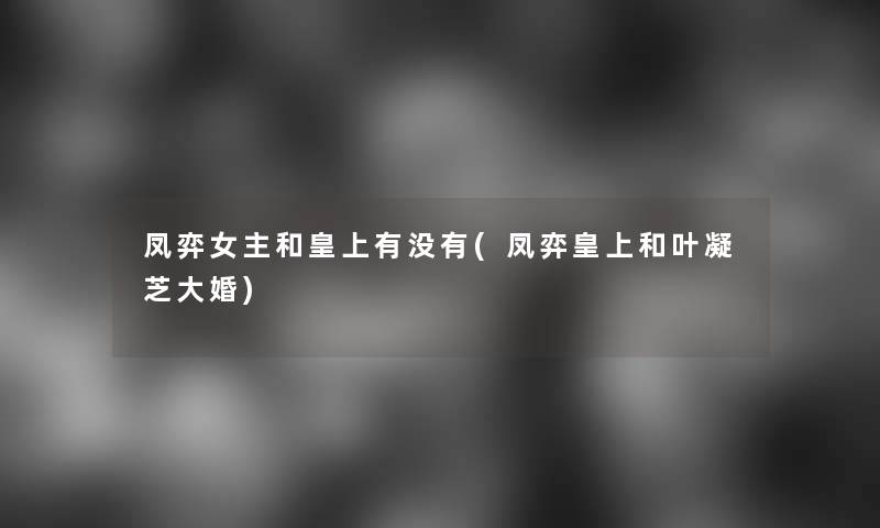凤弈女主和皇上有没有(凤弈皇上和叶凝芝大婚)