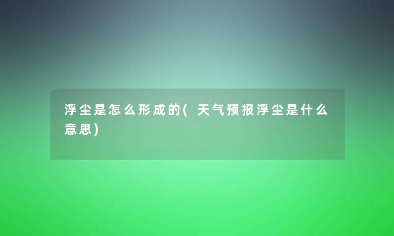 浮尘是怎么形成的(天气预报浮尘是什么意思)