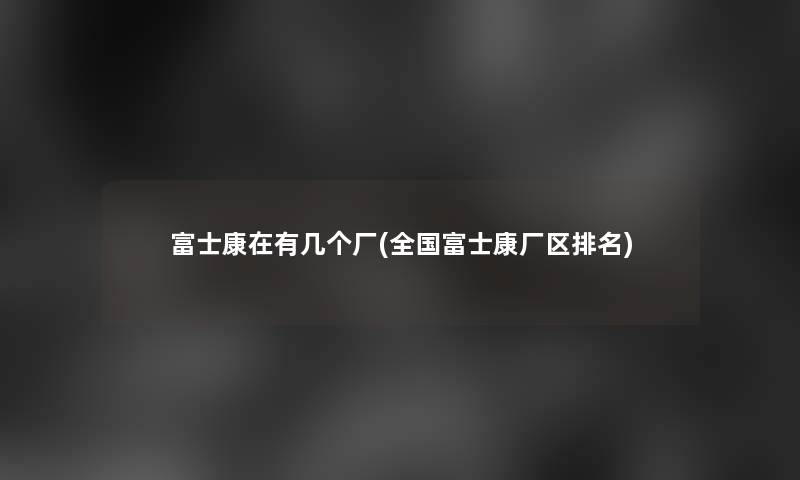 富士康在有几个厂(全国富士康厂区推荐)