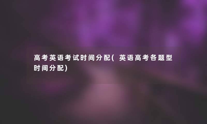 高考英语考试时间分配(英语高考各题型时间分配)