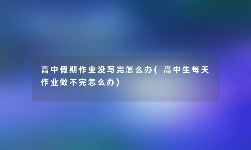 高中假期作业没写完怎么办(高中生每天作业做不完怎么办)