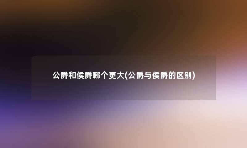 公爵和侯爵哪个更大(公爵与侯爵的区别) 公爵和侯爵哪个更大(公爵与侯爵的区别)