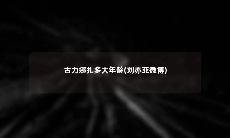 古力娜扎多大年龄(刘亦菲微博)