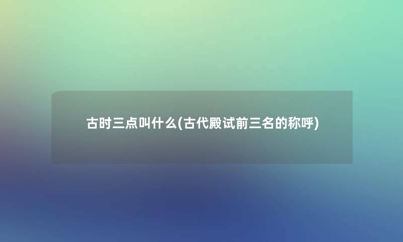 古时三点叫什么(古代殿试前三名的称呼)