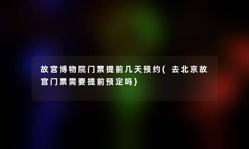 故宫博物院门票提前几天预约(去北京故宫门票需要提前预定吗)
