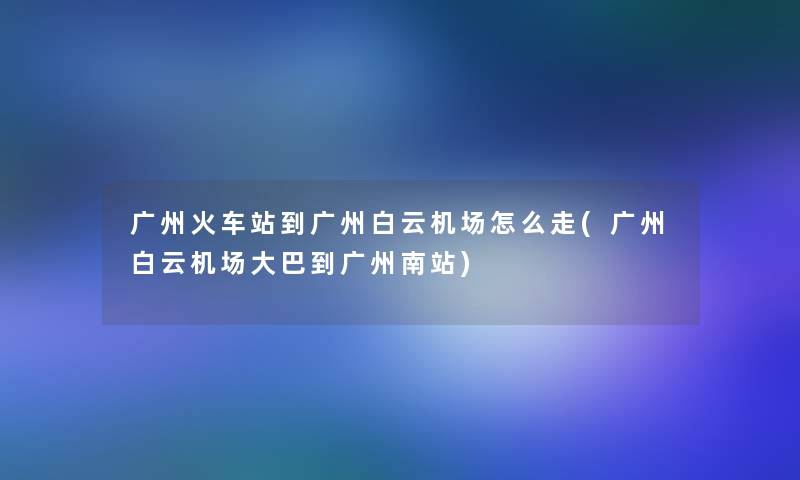 广州火车站到广州白云机场怎么走(广州白云机场大巴到广州南站)