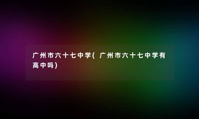 广州市六十七中学(广州市六十七中学有高中吗)