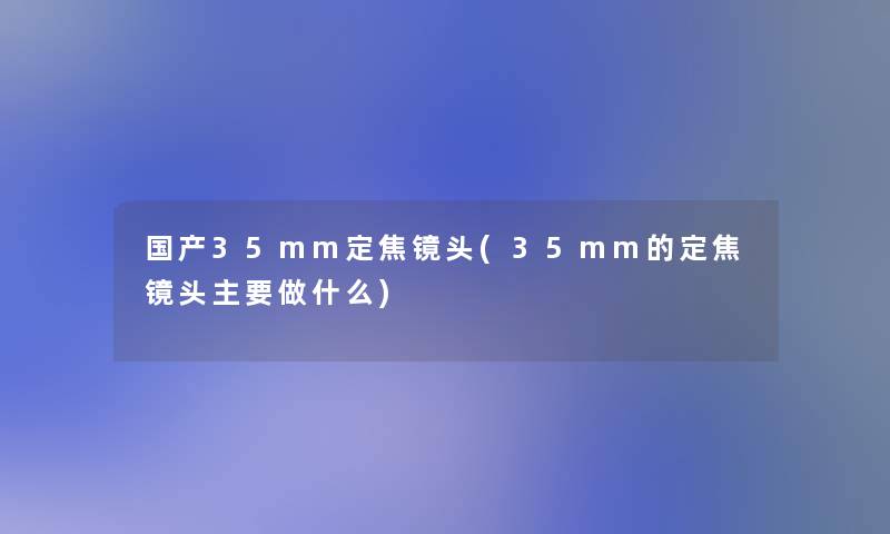 国产35mm定焦镜头(35mm的定焦镜头主要做什么)