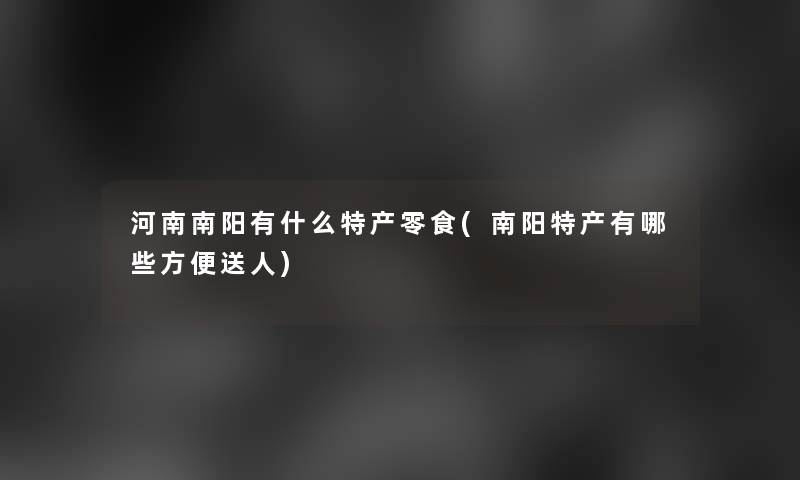 河南南阳有什么特产零食(南阳特产有哪些方便送人) 河南南阳有什么特产零食(南阳特产有哪些方便送人)
