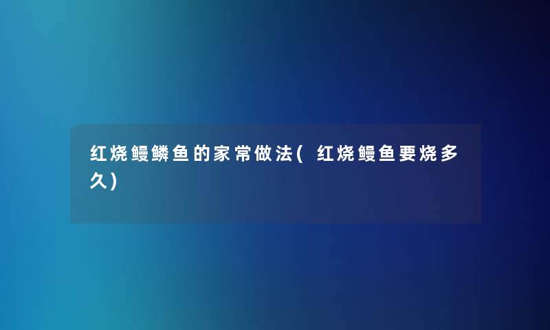 红烧鳗鳞鱼的家常做法(红烧鳗鱼要烧多久)