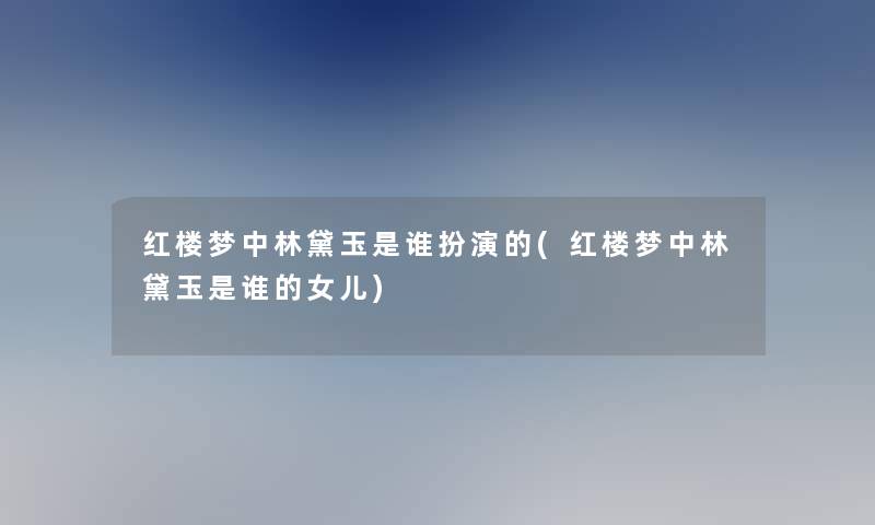 红楼梦中林黛玉是谁扮演的(红楼梦中林黛玉是谁的女儿) 红楼梦中林黛玉是谁扮演的(红楼梦中林黛玉是谁的女儿)