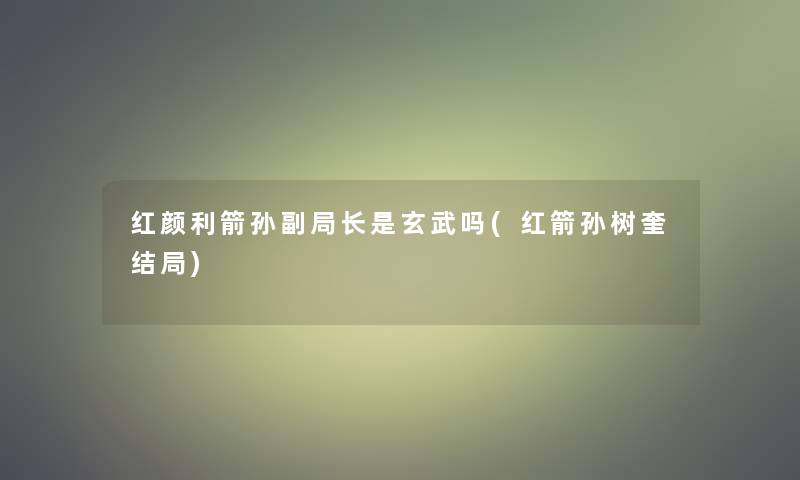 红颜利箭孙副局长是玄武吗(红箭孙树奎结局) 红颜利箭孙副局长是玄武吗(红箭孙树奎结局)