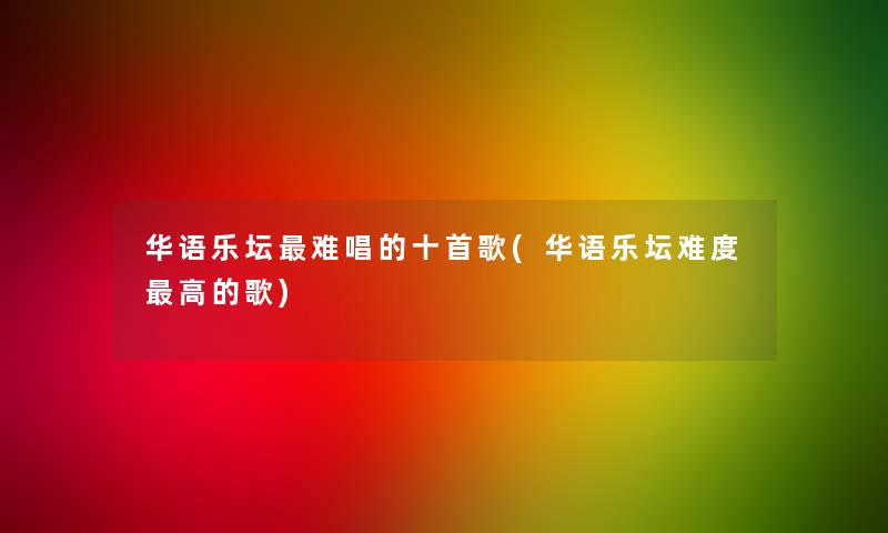 华语乐坛难唱的十首歌(华语乐坛难度高的歌)