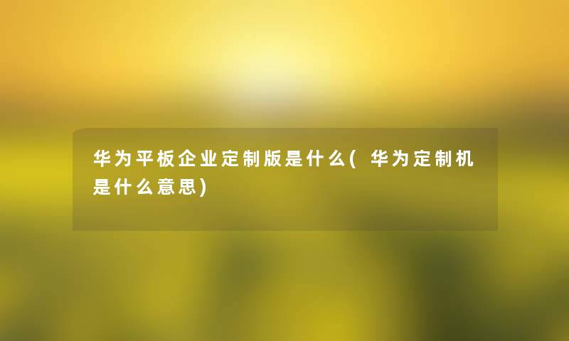 华为平板企业定制版是什么(华为定制机是什么意思) 华为平板企业定制版是什么(华为定制机是什么意思)
