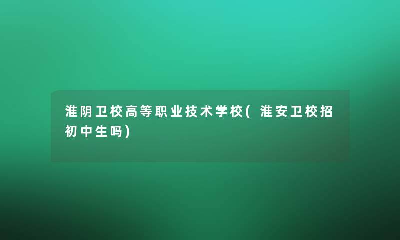 淮阴卫校高等职业技术学校(淮安卫校招初中生吗)