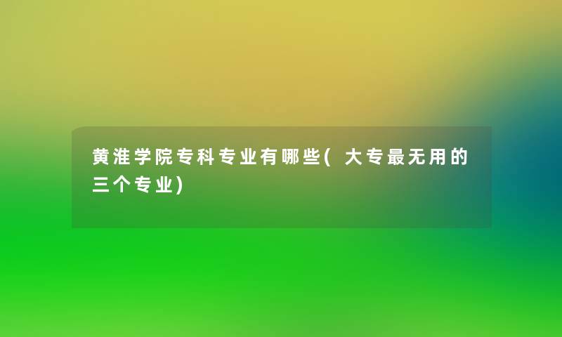 黄淮学院专科专业有哪些(大专无用的三个专业)