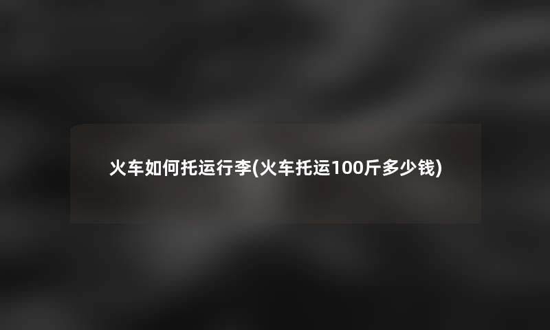 火车如何托运行李(火车托运100斤多少钱)