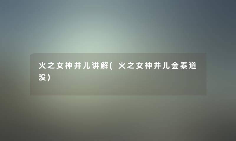 火之女神井儿讲解(火之女神井儿金泰道没) 火之女神井儿讲解(火之女神井儿金泰道没)