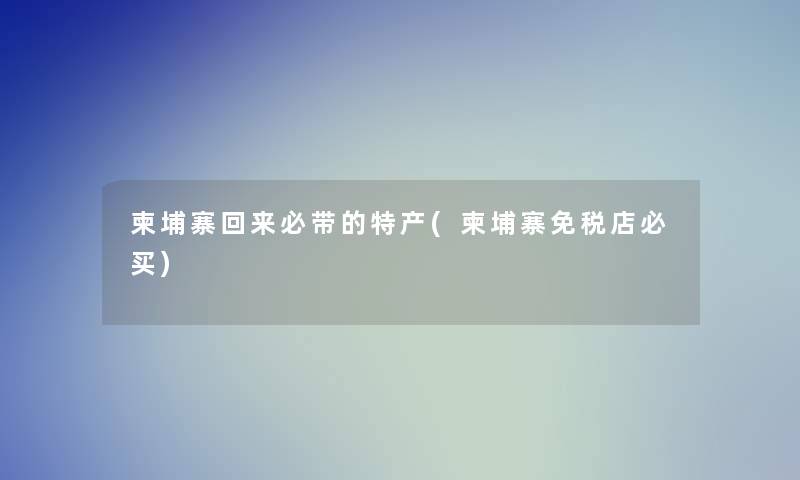 柬埔寨回来必带的特产(柬埔寨免税店必买) 柬埔寨回来必带的特产(柬埔寨免税店必买)