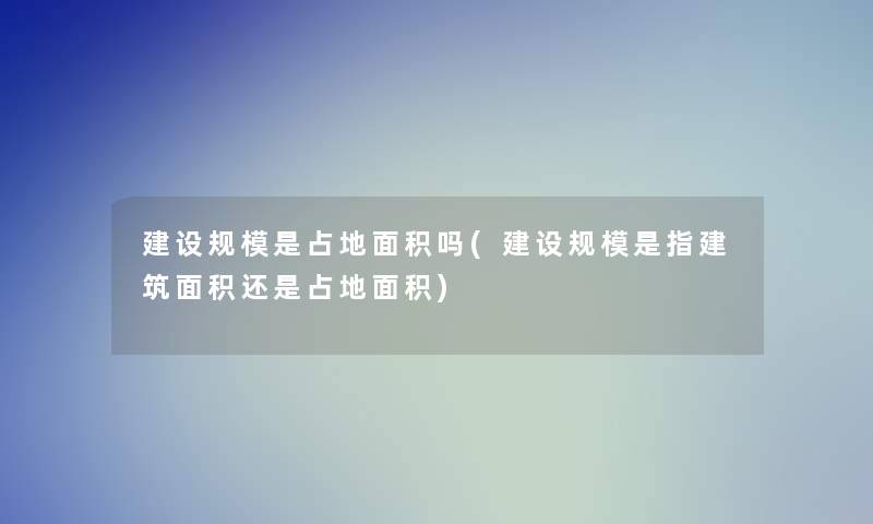 建设规模是占地面积吗(建设规模是指建筑面积还是占地面积) 建设规模是占地面积吗(建设规模是指建筑面积还是占地面积)