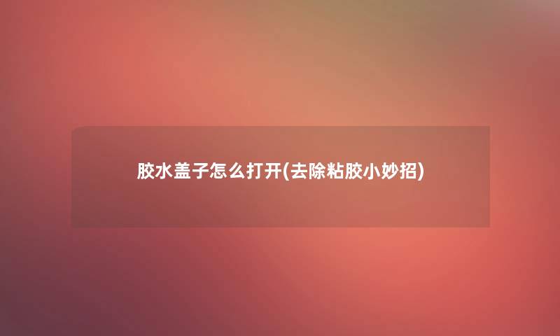 胶水盖子怎么打开(去除粘胶小妙招) 胶水盖子怎么打开(去除粘胶小妙招)