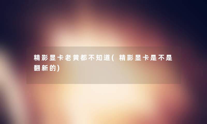 精影显卡老黄都不知道(精影显卡是不是翻新的)
