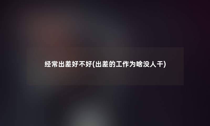 经常出差好不好(出差的工作为啥没人干)
