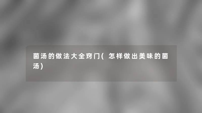 菌汤的做法大全窍门(怎样做出美味的菌汤)
