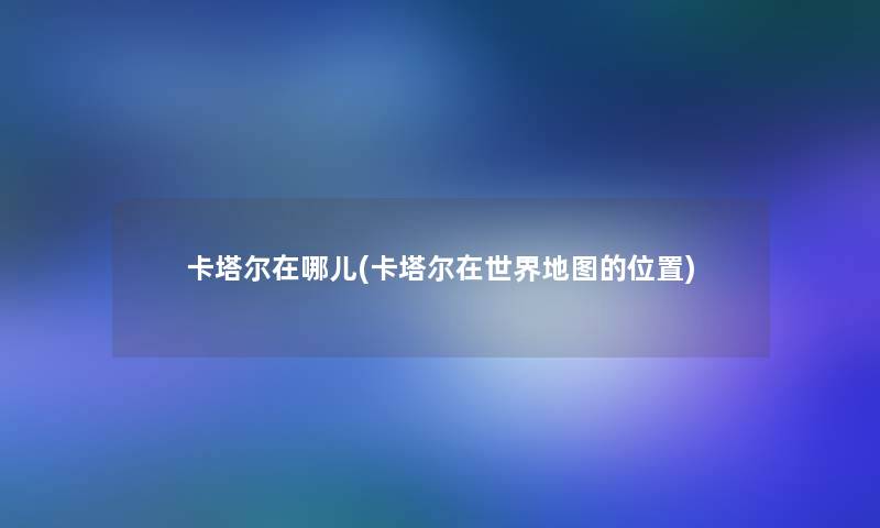 卡塔尔在哪儿(卡塔尔在世界地图的位置) 卡塔尔在哪儿(卡塔尔在世界地图的位置)