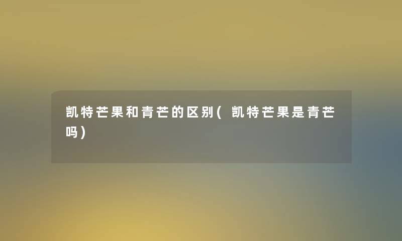 凯特芒果和青芒的区别(凯特芒果是青芒吗) 凯特芒果和青芒的区别(凯特芒果是青芒吗)