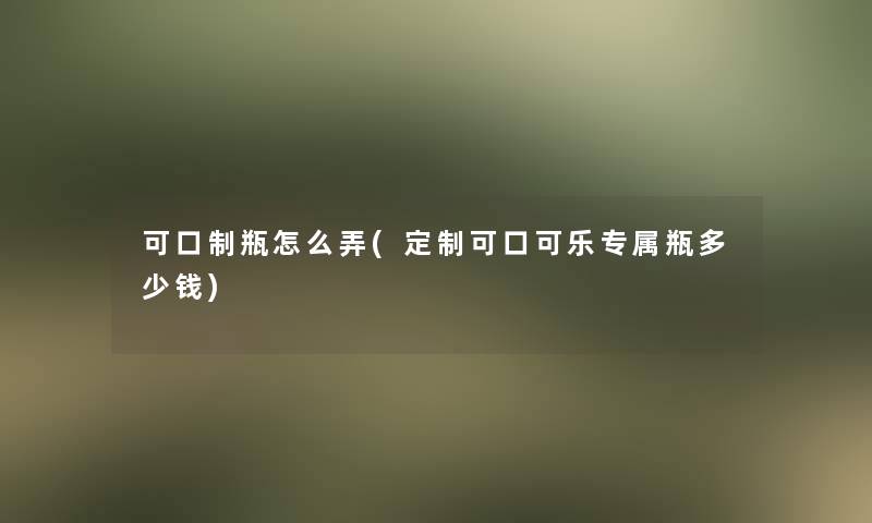 可口制瓶怎么弄(定制可口可乐专属瓶多少钱) 可口制瓶怎么弄(定制可口可乐专属瓶多少钱)
