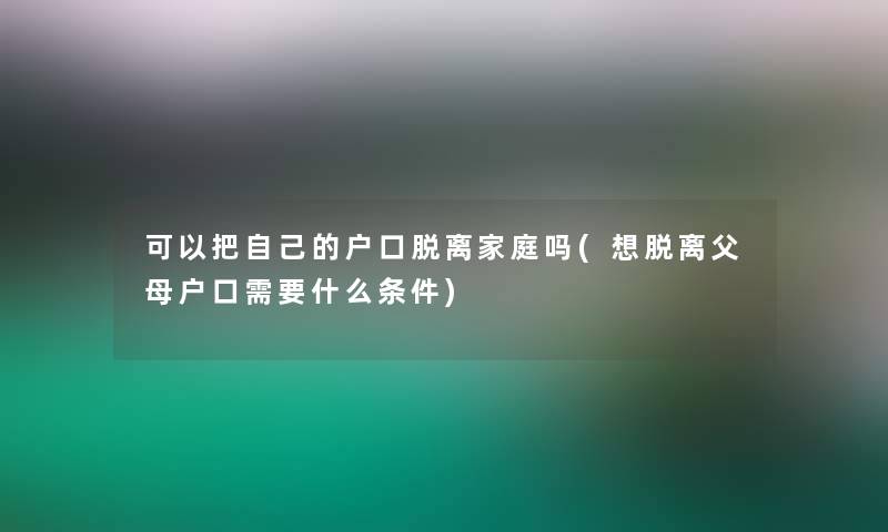 可以把自己的户口脱离家庭吗(想脱离父母户口需要什么条件) 可以把自己的户口脱离家庭吗(想脱离父母户口需要什么条件)