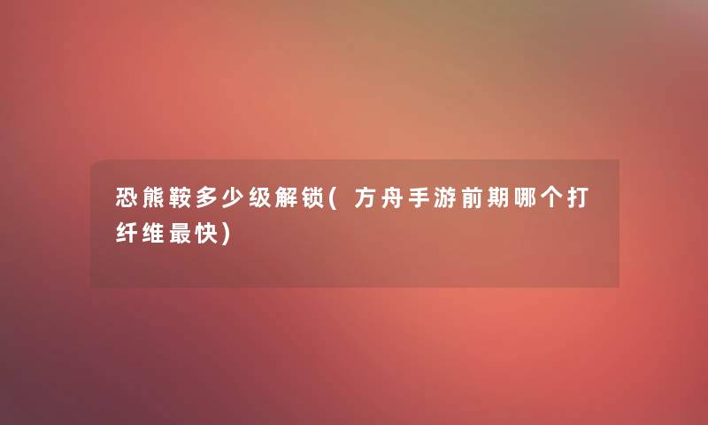 恐熊鞍多少级解锁(方舟手游前期哪个打纤维快) 恐熊鞍多少级解锁(方舟手游前期哪个打纤维快)